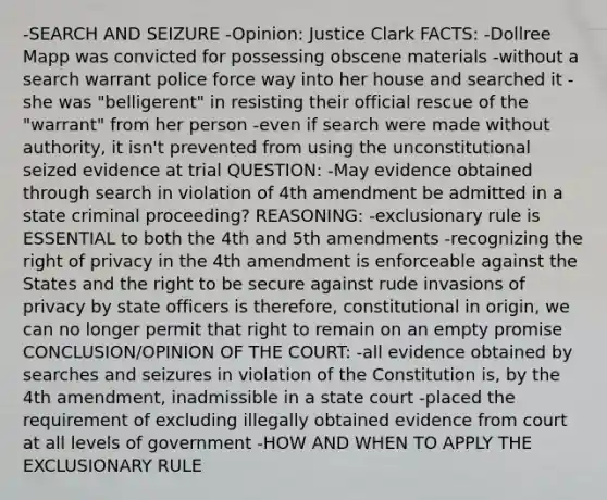 -SEARCH AND SEIZURE -Opinion: Justice Clark FACTS: -Dollree Mapp was convicted for possessing obscene materials -without a search warrant police force way into her house and searched it -she was "belligerent" in resisting their official rescue of the "warrant" from her person -even if search were made without authority, it isn't prevented from using the unconstitutional seized evidence at trial QUESTION: -May evidence obtained through search in violation of 4th amendment be admitted in a state criminal proceeding? REASONING: -exclusionary rule is ESSENTIAL to both the 4th and 5th amendments -recognizing the right of privacy in the 4th amendment is enforceable against the States and the right to be secure against rude invasions of privacy by state officers is therefore, constitutional in origin, we can no longer permit that right to remain on an empty promise CONCLUSION/OPINION OF THE COURT: -all evidence obtained by searches and seizures in violation of the Constitution is, by the 4th amendment, inadmissible in a state court -placed the requirement of excluding illegally obtained evidence from court at all levels of government -HOW AND WHEN TO APPLY THE EXCLUSIONARY RULE