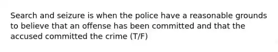 Search and seizure is when the police have a reasonable grounds to believe that an offense has been committed and that the accused committed the crime (T/F)