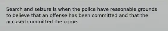 Search and seizure is when the police have reasonable grounds to believe that an offense has been committed and that the accused committed the crime.