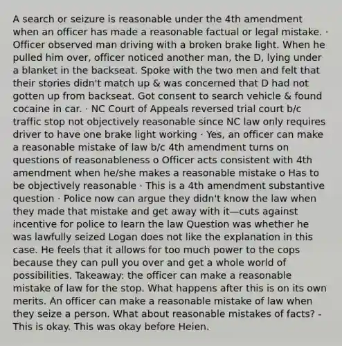 A search or seizure is reasonable under the 4th amendment when an officer has made a reasonable factual or legal mistake. · Officer observed man driving with a broken brake light. When he pulled him over, officer noticed another man, the D, lying under a blanket in the backseat. Spoke with the two men and felt that their stories didn't match up & was concerned that D had not gotten up from backseat. Got consent to search vehicle & found cocaine in car. · NC Court of Appeals reversed trial court b/c traffic stop not objectively reasonable since NC law only requires driver to have one brake light working · Yes, an officer can make a reasonable mistake of law b/c 4th amendment turns on questions of reasonableness o Officer acts consistent with 4th amendment when he/she makes a reasonable mistake o Has to be objectively reasonable · This is a 4th amendment substantive question · Police now can argue they didn't know the law when they made that mistake and get away with it—cuts against incentive for police to learn the law Question was whether he was lawfully seized Logan does not like the explanation in this case. He feels that it allows for too much power to the cops because they can pull you over and get a whole world of possibilities. Takeaway: the officer can make a reasonable mistake of law for the stop. What happens after this is on its own merits. An officer can make a reasonable mistake of law when they seize a person. What about reasonable mistakes of facts? - This is okay. This was okay before Heien.