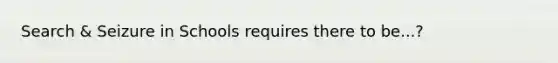 Search & Seizure in Schools requires there to be...?