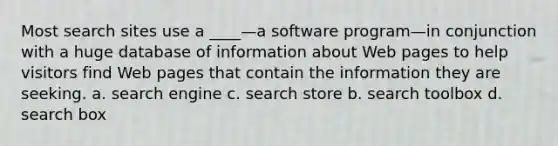 Most search sites use a ____—a software program—in conjunction with a huge database of information about Web pages to help visitors find Web pages that contain the information they are seeking. a. search engine c. search store b. search toolbox d. search box