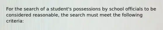 For the search of a student's possessions by school officials to be considered reasonable, the search must meet the following criteria: