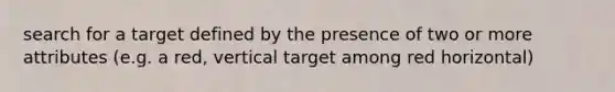 search for a target defined by the presence of two or more attributes (e.g. a red, vertical target among red horizontal)