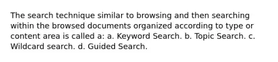 The search technique similar to browsing and then searching within the browsed documents organized according to type or content area is called a: a. Keyword Search. b. Topic Search. c. Wildcard search. d. Guided Search.