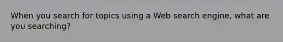 When you search for topics using a Web search engine, what are you searching?