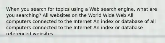 When you search for topics using a Web search engine, what are you searching? All websites on the World Wide Web All computers connected to the Internet An index or database of all computers connected to the Internet An index or database referenced websites