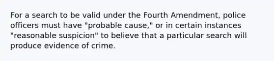 For a search to be valid under the Fourth Amendment, police officers must have "probable cause," or in certain instances "reasonable suspicion" to believe that a particular search will produce evidence of crime.