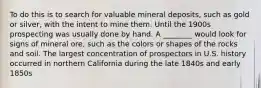 To do this is to search for valuable mineral deposits, such as gold or silver, with the intent to mine them. Until the 1900s prospecting was usually done by hand. A ________ would look for signs of mineral ore, such as the colors or shapes of the rocks and soil. The largest concentration of prospectors in U.S. history occurred in northern California during the late 1840s and early 1850s