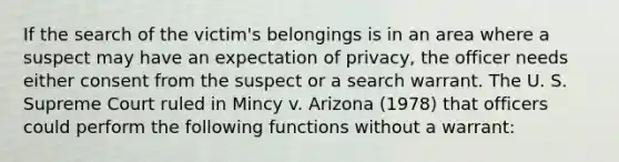 If the search of the victim's belongings is in an area where a suspect may have an expectation of privacy, the officer needs either consent from the suspect or a search warrant. The U. S. Supreme Court ruled in Mincy v. Arizona (1978) that officers could perform the following functions without a warrant: