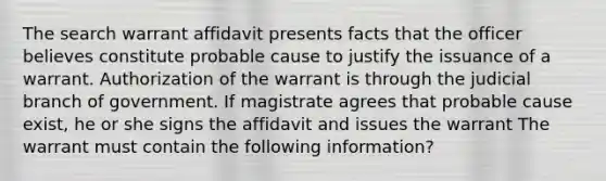 The search warrant affidavit presents facts that the officer believes constitute probable cause to justify the issuance of a warrant. Authorization of the warrant is through the judicial branch of government. If magistrate agrees that probable cause exist, he or she signs the affidavit and issues the warrant The warrant must contain the following information?