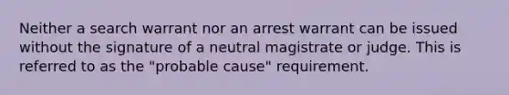 Neither a search warrant nor an arrest warrant can be issued without the signature of a neutral magistrate or judge. This is referred to as the "probable cause" requirement.​