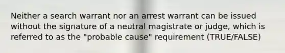 Neither a search warrant nor an arrest warrant can be issued without the signature of a neutral magistrate or judge, which is referred to as the "probable cause" requirement (TRUE/FALSE)