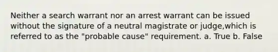 Neither a search warrant nor an arrest warrant can be issued without the signature of a neutral magistrate or judge,which is referred to as the "probable cause" requirement. a. True b. False