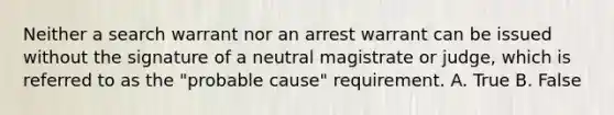 Neither a search warrant nor an arrest warrant can be issued without the signature of a neutral magistrate or judge, which is referred to as the "probable cause" requirement. A. True B. False