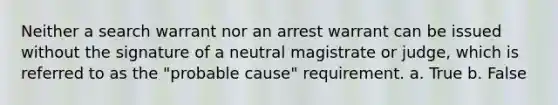 Neither a search warrant nor an arrest warrant can be issued without the signature of a neutral magistrate or judge, which is referred to as the "probable cause" requirement. a. True b. False