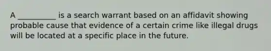 A __________ is a search warrant based on an affidavit showing probable cause that evidence of a certain crime like illegal drugs will be located at a specific place in the future.