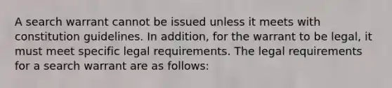 A search warrant cannot be issued unless it meets with constitution guidelines. In addition, for the warrant to be legal, it must meet specific legal requirements. The legal requirements for a search warrant are as follows: