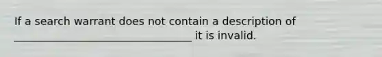 If a search warrant does not contain a description of _________________________________ it is invalid.