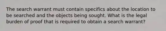 The search warrant must contain specifics about the location to be searched and the objects being sought. What is the legal burden of proof that is required to obtain a search warrant?