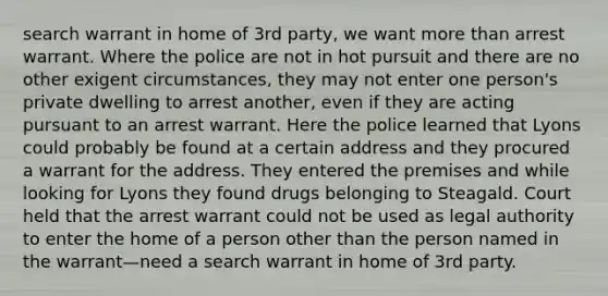 search warrant in home of 3rd party, we want more than arrest warrant. Where the police are not in hot pursuit and there are no other exigent circumstances, they may not enter one person's private dwelling to arrest another, even if they are acting pursuant to an arrest warrant. Here the police learned that Lyons could probably be found at a certain address and they procured a warrant for the address. They entered the premises and while looking for Lyons they found drugs belonging to Steagald. Court held that the arrest warrant could not be used as legal authority to enter the home of a person other than the person named in the warrant—need a search warrant in home of 3rd party.