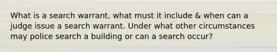 What is a search warrant, what must it include & when can a judge issue a search warrant. Under what other circumstances may police search a building or can a search occur?