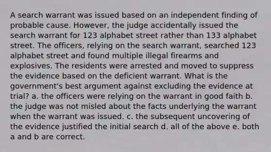 A search warrant was issued based on an independent finding of probable cause. However, the judge accidentally issued the search warrant for 123 alphabet street rather than 133 alphabet street. The officers, relying on the search warrant, searched 123 alphabet street and found multiple illegal firearms and explosives. The residents were arrested and moved to suppress the evidence based on the deficient warrant. What is the government's best argument against excluding the evidence at trial? a. the officers were relying on the warrant in good faith b. the judge was not misled about the facts underlying the warrant when the warrant was issued. c. the subsequent uncovering of the evidence justified the initial search d. all of the above e. both a and b are correct.