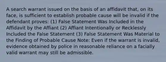 A search warrant issued on the basis of an affidavit that, on its face, is sufficient to establish probable cause will be invalid if the defendant proves: (1) False Statement Was Included in the Affidavit by the Affiant (2) Affiant Intentionally or Recklessly Included the False Statement (3) False Statement Was Material to the Finding of Probable Cause Note: Even if the warrant is invalid, evidence obtained by police in reasonable reliance on a facially valid warrant may still be admissible.