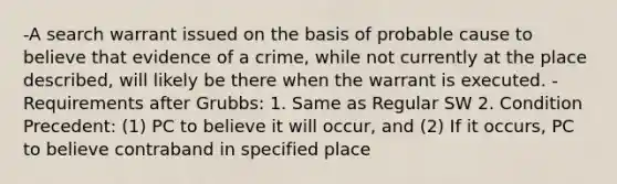 -A search warrant issued on the basis of probable cause to believe that evidence of a crime, while not currently at the place described, will likely be there when the warrant is executed. -Requirements after Grubbs: 1. Same as Regular SW 2. Condition Precedent: (1) PC to believe it will occur, and (2) If it occurs, PC to believe contraband in specified place