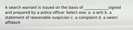 A search warrant is issued on the basis of _____________signed and prepared by a police officer Select one: a. a writ b. a statement of reasonable suspicion c. a complaint d. a sworn affidavit