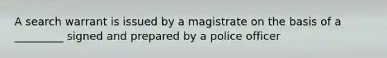 A search warrant is issued by a magistrate on the basis of a _________ signed and prepared by a police officer