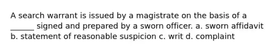 A search warrant is issued by a magistrate on the basis of a ______ signed and prepared by a sworn officer. a. sworn affidavit b. statement of reasonable suspicion c. writ d. complaint