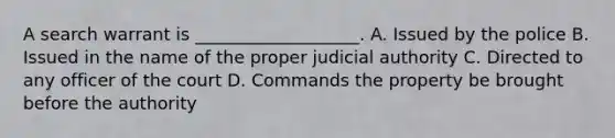 A search warrant is ___________________. A. Issued by the police B. Issued in the name of the proper judicial authority C. Directed to any officer of the court D. Commands the property be brought before the authority