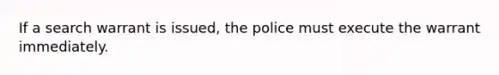 ​If a search warrant is issued, the police must execute the warrant immediately.