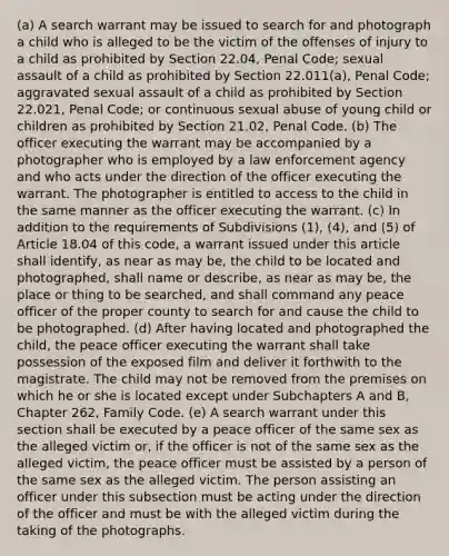 (a) A search warrant may be issued to search for and photograph a child who is alleged to be the victim of the offenses of injury to a child as prohibited by Section 22.04, Penal Code; sexual assault of a child as prohibited by Section 22.011(a), Penal Code; aggravated sexual assault of a child as prohibited by Section 22.021, Penal Code; or continuous sexual abuse of young child or children as prohibited by Section 21.02, Penal Code. (b) The officer executing the warrant may be accompanied by a photographer who is employed by a law enforcement agency and who acts under the direction of the officer executing the warrant. The photographer is entitled to access to the child in the same manner as the officer executing the warrant. (c) In addition to the requirements of Subdivisions (1), (4), and (5) of Article 18.04 of this code, a warrant issued under this article shall identify, as near as may be, the child to be located and photographed, shall name or describe, as near as may be, the place or thing to be searched, and shall command any peace officer of the proper county to search for and cause the child to be photographed. (d) After having located and photographed the child, the peace officer executing the warrant shall take possession of the exposed film and deliver it forthwith to the magistrate. The child may not be removed from the premises on which he or she is located except under Subchapters A and B, Chapter 262, Family Code. (e) A search warrant under this section shall be executed by a peace officer of the same sex as the alleged victim or, if the officer is not of the same sex as the alleged victim, the peace officer must be assisted by a person of the same sex as the alleged victim. The person assisting an officer under this subsection must be acting under the direction of the officer and must be with the alleged victim during the taking of the photographs.