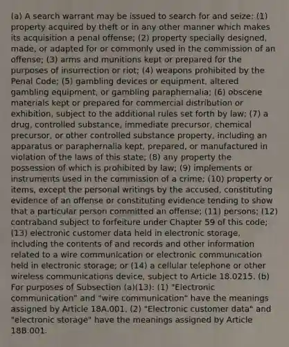 (a) A search warrant may be issued to search for and seize: (1) property acquired by theft or in any other manner which makes its acquisition a penal offense; (2) property specially designed, made, or adapted for or commonly used in the commission of an offense; (3) arms and munitions kept or prepared for the purposes of insurrection or riot; (4) weapons prohibited by the Penal Code; (5) gambling devices or equipment, altered gambling equipment, or gambling paraphernalia; (6) obscene materials kept or prepared for commercial distribution or exhibition, subject to the additional rules set forth by law; (7) a drug, controlled substance, immediate precursor, chemical precursor, or other controlled substance property, including an apparatus or paraphernalia kept, prepared, or manufactured in violation of the laws of this state; (8) any property the possession of which is prohibited by law; (9) implements or instruments used in the commission of a crime; (10) property or items, except the personal writings by the accused, constituting evidence of an offense or constituting evidence tending to show that a particular person committed an offense; (11) persons; (12) contraband subject to forfeiture under Chapter 59 of this code; (13) electronic customer data held in electronic storage, including the contents of and records and other information related to a wire communication or electronic communication held in electronic storage; or (14) a cellular telephone or other wireless communications device, subject to Article 18.0215. (b) For purposes of Subsection (a)(13): (1) "Electronic communication" and "wire communication" have the meanings assigned by Article 18A.001. (2) "Electronic customer data" and "electronic storage" have the meanings assigned by Article 18B.001.