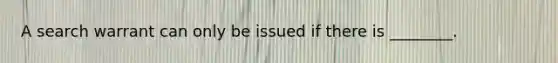 A search warrant can only be issued if there is ________.