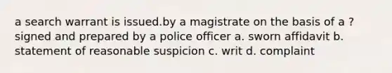 a search warrant is issued.by a magistrate on the basis of a ? signed and prepared by a police officer a. sworn affidavit b. statement of reasonable suspicion c. writ d. complaint