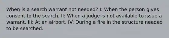 When is a search warrant not needed? I: When the person gives consent to the search. II: When a judge is not available to issue a warrant. III: At an airport. IV: During a fire in the structure needed to be searched.