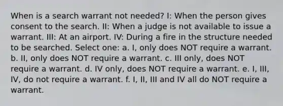 When is a search warrant not needed? I: When the person gives consent to the search. II: When a judge is not available to issue a warrant. III: At an airport. IV: During a fire in the structure needed to be searched. Select one: a. I, only does NOT require a warrant. b. II, only does NOT require a warrant. c. III only, does NOT require a warrant. d. IV only, does NOT require a warrant. e. I, III, IV, do not require a warrant. f. I, II, III and IV all do NOT require a warrant.