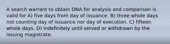 A search warrant to obtain DNA for analysis and comparison is valid for A) five days from day of issuance. B) three whole days not counting day of issuance nor day of execution. C) fifteen whole days. D) indefinitely until served or withdrawn by the issuing magistrate.