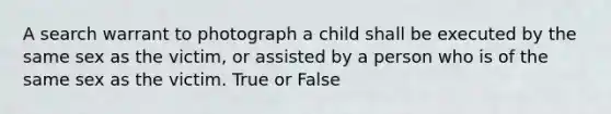 A search warrant to photograph a child shall be executed by the same sex as the victim, or assisted by a person who is of the same sex as the victim. True or False