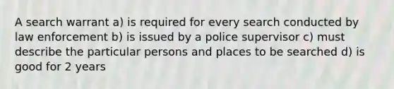 A search warrant a) is required for every search conducted by law enforcement b) is issued by a police supervisor c) must describe the particular persons and places to be searched d) is good for 2 years