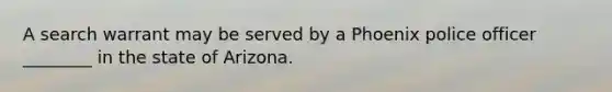 A search warrant may be served by a Phoenix police officer ________ in the state of Arizona.