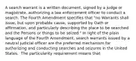 A search warrant is a written document, signed by a judge or magistrate, authorizing a law enforcement officer to conduct a search. The Fourth Amendment specifies that "no Warrants shall issue, but upon probable cause, supported by Oath or affirmation, and particularly describing the place to be searched and the Persons or things to be seized." In light of the plain language of the Fourth Amendment, search warrants issued by a neutral judicial officer are the preferred mechanism for authorizing and conducting searches and seizures in the United States. ​ The particularity requirement means that