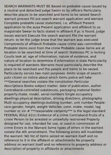 SEARCH WARRANTS MUST BE Based on probable cause Issued by a neutral and detached judge Sworn to by officers Particularly describe places to be searched and items to be seized Search warrant process Fill out search warrant application and warrant Complete probable cause statement, i.e. affidavit Present application to the ausa Present application and affidavit to us magistrate Swear to facts stated in affidavit If pc is found, judge issues warrant Execute the search warrant File the warrant return- to let the judge know that the warrant was executed Components of affidavit Probable cause crime was committed Probable items exist from the crime Probable cause items are at location to be searched at time of search Staleness PC is lacking Courts look at: age of information, nature of evidence, and nature of location to determine if information is stale Particularity is required of warrants Warrants must particularly describe the place to be searched and the people and items to be seized. Particularity serves two main purposes -limits scope of search -puts citizen on notice about which items police will take ***General searches violate the constitution Particular descriptions Books-subject matter, date of publication, author Contraband-controlled substances, packaging material Stolen property-make, model, serial numbers Single occupancy dwellings-physical description, driving directions, photography Multi occupancy dwellings-building number, unit number People-race-gender, height, weight Vehicles- color, make, model, tag number or vin # ***reasonable certainty*** is the legal standard FEDERAL RULE 41(c) Evidence of a crime Contraband Fruits of a crime Person to be arrested or unlawfully restrained Property designed for use, intended for use, or used in commission of crime Errors in the Warrant Some types of errors in the warrant violate the 4th amendment. The following errors will invalidate the warrant: NO list of items seized on warrant itself and no reference to it in the affidavit or attachments No property address on warrant itself and no reference to property address or description of property in affidavits or attachments