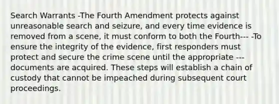 Search Warrants -The Fourth Amendment protects against unreasonable <a href='https://www.questionai.com/knowledge/kPfKtvRw6i-search-and-seizure' class='anchor-knowledge'>search and seizure</a>, and every time evidence is removed from a scene, it must conform to both the Fourth--- -To ensure the integrity of the evidence, first responders must protect and secure the crime scene until the appropriate ---documents are acquired. These steps will establish a chain of custody that cannot be impeached during subsequent court proceedings.