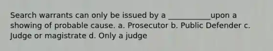 Search warrants can only be issued by a ___________upon a showing of probable cause. a. Prosecutor b. Public Defender c. Judge or magistrate d. Only a judge