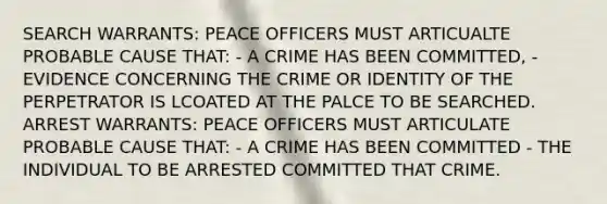 SEARCH WARRANTS: PEACE OFFICERS MUST ARTICUALTE PROBABLE CAUSE THAT: - A CRIME HAS BEEN COMMITTED, - EVIDENCE CONCERNING THE CRIME OR IDENTITY OF THE PERPETRATOR IS LCOATED AT THE PALCE TO BE SEARCHED. ARREST WARRANTS: PEACE OFFICERS MUST ARTICULATE PROBABLE CAUSE THAT: - A CRIME HAS BEEN COMMITTED - THE INDIVIDUAL TO BE ARRESTED COMMITTED THAT CRIME.