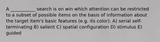 A ___________ search is on win which attention can be restricted to a subset of possible items on the basis of information about the target item's basic features (e.g. its color). A) serial self-terminating B) salient C) spatial configuration D) stimulus E) guided